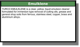 Emulklene TURCO EMULKLENE is a clear, yellow, liquid emulsion cleaner formulated for immersion type removal of cutting oils, grease and general shop soils from ferrous, stainless steel, copper, brass and aluminium alloys.