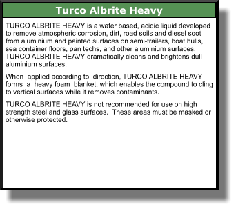 Turco Albrite Heavy TURCO ALBRITE HEAVY is a water based, acidic liquid developed to remove atmospheric corrosion, dirt, road soils and diesel soot from aluminium and painted surfaces on semi-trailers, boat hulls, sea container floors, pan techs, and other aluminium surfaces. TURCO ALBRITE HEAVY dramatically cleans and brightens dull aluminium surfaces.  When  applied according to  direction, TURCO ALBRITE HEAVY forms  a  heavy foam  blanket, which enables the compound to cling to vertical surfaces while it removes contaminants.  TURCO ALBRITE HEAVY is not recommended for use on high strength steel and glass surfaces.  These areas must be masked or otherwise protected.