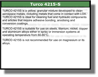 Turco 4215-S TURCO 4215S is a yellow, granular mixture developed to clean aerospace metals, including metals that come in contact with LOX. TURCO 4215S is ideal for cleaning fuel and hydraulic components and articles that require adhesive bonding, anodising and conversion coatings.  TURCO 4215S is suitable for use on steels, titanium, nickel, copper and aluminium alloys either in spray or immersion systems at operating temperature from 60-80°C.   TURCO 4215S is not recommended for use on magnesium or its alloys.