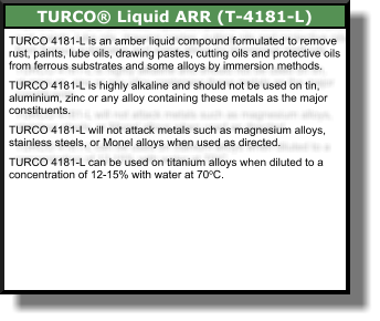 TURCO 4181-L is an amber liquid compound formulated to remove rust, paints, lube oils, drawing pastes, cutting oils and protective oils from ferrous substrates and some alloys by immersion methods.  TURCO 4181-L is highly alkaline and should not be used on tin, aluminium, zinc or any alloy containing these metals as the major constituents.  TURCO 4181-L will not attack metals such as magnesium alloys, stainless steels, or Monel alloys when used as directed.  TURCO 4181-L can be used on titanium alloys when diluted to a concentration of 12-15% with water at 70oC.  TURCO® Liquid ARR (T-4181-L)
