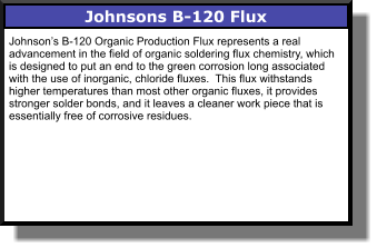 Johnsons B-120 Flux Johnson’s B-120 Organic Production Flux represents a real advancement in the field of organic soldering flux chemistry, which is designed to put an end to the green corrosion long associated with the use of inorganic, chloride fluxes.  This flux withstands higher temperatures than most other organic fluxes, it provides stronger solder bonds, and it leaves a cleaner work piece that is essentially free of corrosive residues.
