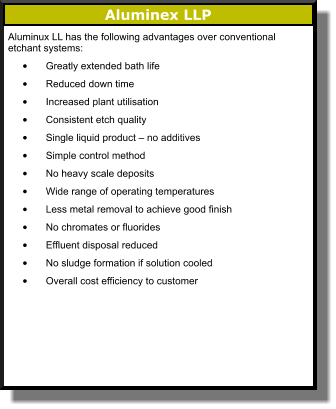 Aluminex LLP Aluminux LL has the following advantages over conventional etchant systems:  •	Greatly extended bath life  •	Reduced down time  •	Increased plant utilisation  •	Consistent etch quality  •	Single liquid product – no additives  •	Simple control method  •	No heavy scale deposits •	Wide range of operating temperatures  •	Less metal removal to achieve good finish  •	No chromates or fluorides  •	Effluent disposal reduced  •	No sludge formation if solution cooled  •	Overall cost efficiency to customer