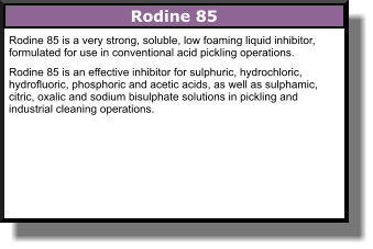 Rodine 85 is a very strong, soluble, low foaming liquid inhibitor, formulated for use in conventional acid pickling operations. Rodine 85 is an effective inhibitor for sulphuric, hydrochloric, hydrofluoric, phosphoric and acetic acids, as well as sulphamic, citric, oxalic and sodium bisulphate solutions in pickling and industrial cleaning operations. Rodine 85