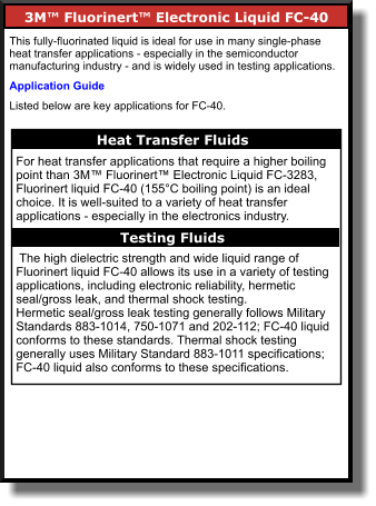 3M™ Fluorinert™ Electronic Liquid FC-40     This fully-fluorinated liquid is ideal for use in many single-phase heat transfer applications - especially in the semiconductor manufacturing industry - and is widely used in testing applications.  Application Guide Listed below are key applications for FC-40. Heat Transfer Fluids    For heat transfer applications that require a higher boiling point than 3M™ Fluorinert™ Electronic Liquid FC-3283, Fluorinert liquid FC-40 (155°C boiling point) is an ideal choice. It is well-suited to a variety of heat transfer applications - especially in the electronics industry.   The high dielectric strength and wide liquid range of Fluorinert liquid FC-40 allows its use in a variety of testing applications, including electronic reliability, hermetic seal/gross leak, and thermal shock testing. Hermetic seal/gross leak testing generally follows Military Standards 883-1014, 750-1071 and 202-112; FC-40 liquid conforms to these standards. Thermal shock testing generally uses Military Standard 883-1011 specifications; FC-40 liquid also conforms to these specifications. Testing Fluids