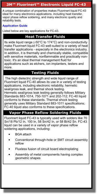 3M™ Fluorinert™ Electronic Liquid FC-43      A unique combination of properties makes Fluorinert liquid FC-43 ideal for many electronics applications, including heat transfer, vapor phase reflow soldering, and many electronic quality and reliability tests. Application Guide Listed below are key applications for FC-43. Heat Transfer Fluids    Its wide liquid range (-50°C to 174°C) and non-conductivity make Fluorinert liquid FC-43 well-suited to a variety of heat transfer applications - especially in the electronics industry. In addition, it is thermally and chemically stable, compatible with sensitive materials, nonflammable and practically non-toxic. It's an ideal thermal management fluid for applications such as etchers, ion implanters, testers and more.   The high dielectric strength and wide liquid range of Fluorinert liquid FC-40 allows its use in a variety of testing applications, including electronic reliability, hermetic seal/gross leak, and thermal shock testing. Hermetic seal/gross leak testing generally follows Military Standards 883-1014, 750-1071 and 202-112; FC-40 liquid conforms to these standards. Thermal shock testing generally uses Military Standard 883-1011 specifications; FC-40 liquid also conforms to these specifications.  Fluorinert liquid FC-43 is typically used with solders like 70 Sn/18 Pb/12 In, 100 In, 58 Sn/42 In, or 58 Bi/42 Sn. FC-43 liquid can be used in a variety of vapor phase reflow soldering applications, including: •	BGA attach  •	Conventional through-hole or SMT circuit assembly reflow  •	Fluxless fusion of circuit board electroplating  •	Assembly of metal components having complex geometric shapes   Testing Fluids    Vapor Phase Reflow Soldering Fluids