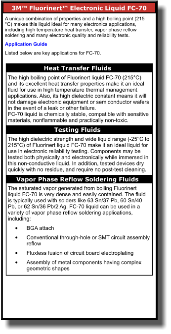 3M™ Fluorinert™ Electronic Liquid FC-70       A unique combination of properties and a high boiling point (215 °C) makes this liquid ideal for many electronics applications, including high temperature heat transfer, vapor phase reflow soldering and many electronic quality and reliability tests.  Application Guide Listed below are key applications for FC-70. Heat Transfer Fluids    The high boiling point of Fluorinert liquid FC-70 (215°C) and its excellent heat transfer properties make it an ideal fluid for use in high temperature thermal management applications. Also, its high dielectric constant means it will not damage electronic equipment or semiconductor wafers in the event of a leak or other failure. FC-70 liquid is chemically stable, compatible with sensitive materials, nonflammable and practically non-toxic.  The high dielectric strength and wide liquid range (-25°C to 215°C) of Fluorinert liquid FC-70 make it an ideal liquid for use in electronic reliability testing. Components may be tested both physically and electronically while immersed in this non-conductive liquid. In addition, tested devices dry quickly with no residue, and require no post-test cleaning.  The saturated vapor generated from boiling Fluorinert liquid FC-70 is very dense and easily contained. The fluid is typically used with solders like 63 Sn/37 Pb, 60 Sn/40 Pb, or 62 Sn/36 Pb/2 Ag. FC-70 liquid can be used in a variety of vapor phase reflow soldering applications, including: •	BGA attach  •	Conventional through-hole or SMT circuit assembly reflow  •	Fluxless fusion of circuit board electroplating  •	Assembly of metal components having complex geometric shapes   Testing Fluids    Vapor Phase Reflow Soldering Fluids
