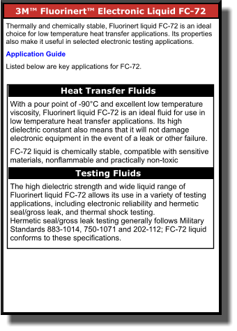 3M™ Fluorinert™ Electronic Liquid FC-72       Thermally and chemically stable, Fluorinert liquid FC-72 is an ideal choice for low temperature heat transfer applications. Its properties also make it useful in selected electronic testing applications.  Application Guide Listed below are key applications for FC-72. Heat Transfer Fluids    With a pour point of -90°C and excellent low temperature viscosity, Fluorinert liquid FC-72 is an ideal fluid for use in low temperature heat transfer applications. Its high dielectric constant also means that it will not damage electronic equipment in the event of a leak or other failure.  FC-72 liquid is chemically stable, compatible with sensitive materials, nonflammable and practically non-toxic  The high dielectric strength and wide liquid range of Fluorinert liquid FC-72 allows its use in a variety of testing applications, including electronic reliability and hermetic seal/gross leak, and thermal shock testing. Hermetic seal/gross leak testing generally follows Military Standards 883-1014, 750-1071 and 202-112; FC-72 liquid conforms to these specifications.  Testing Fluids