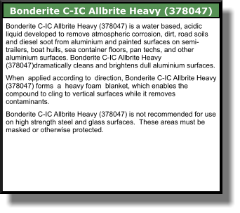Bonderite C-IC Allbrite Heavy (378047) Bonderite C-IC Allbrite Heavy (378047) is a water based, acidic liquid developed to remove atmospheric corrosion, dirt, road soils and diesel soot from aluminium and painted surfaces on semi-trailers, boat hulls, sea container floors, pan techs, and other aluminium surfaces. Bonderite C-IC Allbrite Heavy (378047)dramatically cleans and brightens dull aluminium surfaces.  When  applied according to  direction, Bonderite C-IC Allbrite Heavy (378047) forms  a  heavy foam  blanket, which enables the compound to cling to vertical surfaces while it removes contaminants.  Bonderite C-IC Allbrite Heavy (378047) is not recommended for use on high strength steel and glass surfaces.  These areas must be masked or otherwise protected.