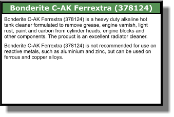 Bonderite C-AK Ferrextra (378124) Bonderite C-AK Ferrextra (378124) is a heavy duty alkaline hot tank cleaner formulated to remove grease, engine varnish, light rust, paint and carbon from cylinder heads, engine blocks and other components. The product is an excellent radiator cleaner.  Bonderite C-AK Ferrextra (378124) is not recommended for use on reactive metals, such as aluminium and zinc, but can be used on  ferrous and copper alloys.