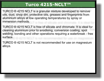 Turco 4215-NCLT™ TURCO ® 4215 NCLT is a granular mixture developed to remove oils, dust, shop dirt, protective oils, greases and fingerprints from aluminium alloys at low operating temperatures by spray or immersion methods.  TURCO ® 4215 NCLT is free of silicate and chromate. It is ideal for cleaning aluminium prior to anodising, conversion coating, spot welding, bonding and other operations requiring a waterbreak - free surface.  TURCO ® 4215 NCLT is not recommended for use on magnesium alloys.