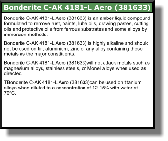 Bonderite C-AK 4181-L Aero (381633) is an amber liquid compound formulated to remove rust, paints, lube oils, drawing pastes, cutting oils and protective oils from ferrous substrates and some alloys by immersion methods.  Bonderite C-AK 4181-L Aero (381633) is highly alkaline and should not be used on tin, aluminium, zinc or any alloy containing these metals as the major constituents.  Bonderite C-AK 4181-L Aero (381633)will not attack metals such as magnesium alloys, stainless steels, or Monel alloys when used as directed.  TBonderite C-AK 4181-L Aero (381633)can be used on titanium alloys when diluted to a concentration of 12-15% with water at 70oC.  Bonderite C-AK 4181-L Aero (381633)
